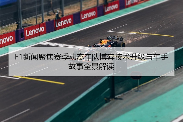 F1新闻聚焦赛季动态车队博弈技术升级与车手故事全景解读