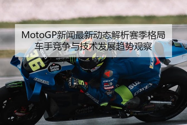 MotoGP新闻最新动态解析赛季格局车手竞争与技术发展趋势观察