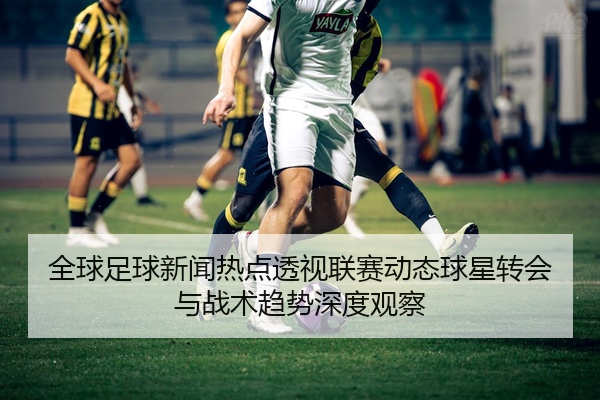 全球足球新闻热点透视联赛动态球星转会与战术趋势深度观察