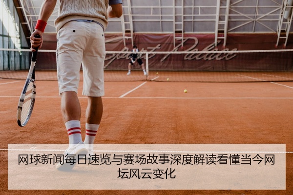 网球新闻每日速览与赛场故事深度解读看懂当今网坛风云变化