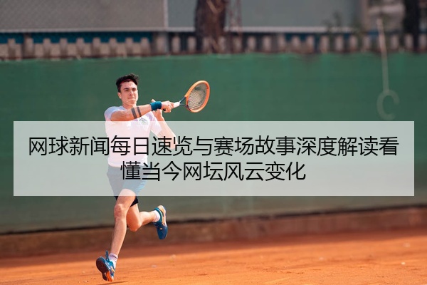 网球新闻每日速览与赛场故事深度解读看懂当今网坛风云变化