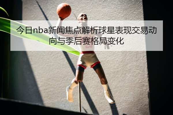 今日nba新闻焦点解析球星表现交易动向与季后赛格局变化
