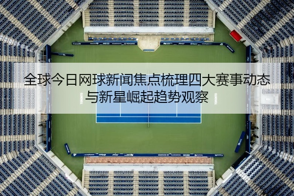 全球今日网球新闻焦点梳理四大赛事动态与新星崛起趋势观察