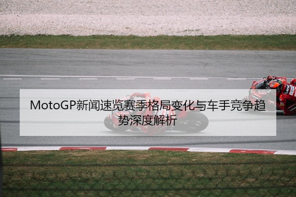 MotoGP新闻速览赛季格局变化与车手竞争趋势深度解析