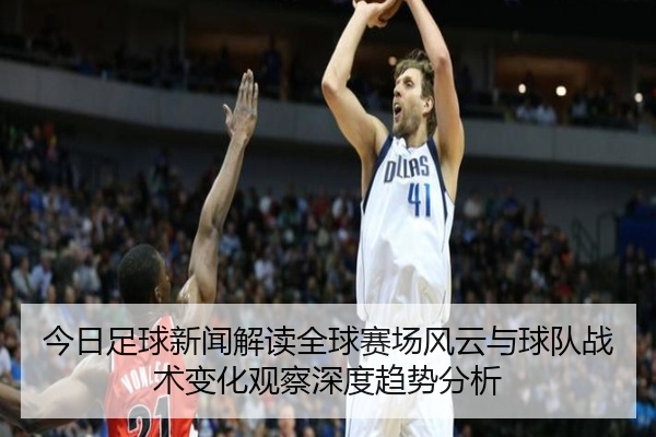 今日足球新闻解读全球赛场风云与球队战术变化观察深度趋势分析