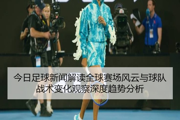 今日足球新闻解读全球赛场风云与球队战术变化观察深度趋势分析
