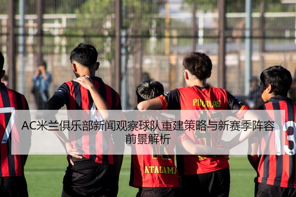 AC米兰俱乐部新闻观察球队重建策略与新赛季阵容前景解析
