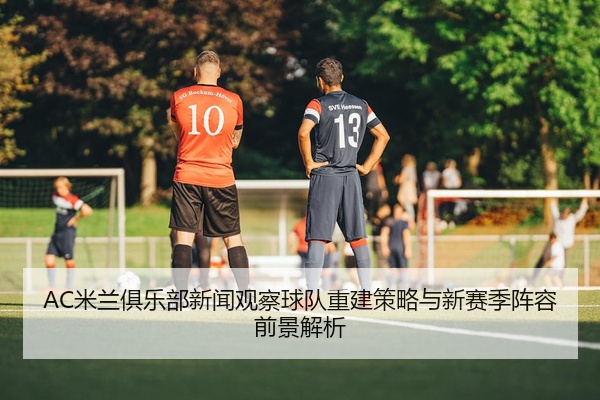 AC米兰俱乐部新闻观察球队重建策略与新赛季阵容前景解析