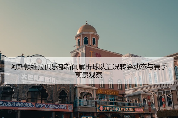 阿斯顿维拉俱乐部新闻解析球队近况转会动态与赛季前景观察