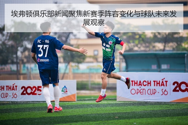 埃弗顿俱乐部新闻聚焦新赛季阵容变化与球队未来发展观察
