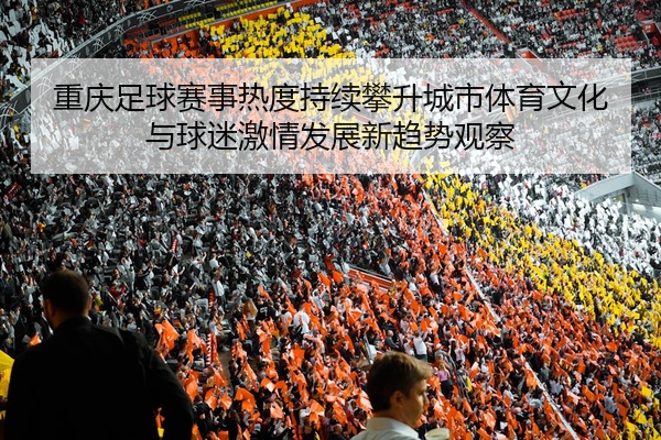 重庆足球赛事热度持续攀升城市体育文化与球迷激情发展新趋势观察