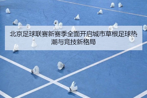 北京足球联赛新赛季全面开启城市草根足球热潮与竞技新格局