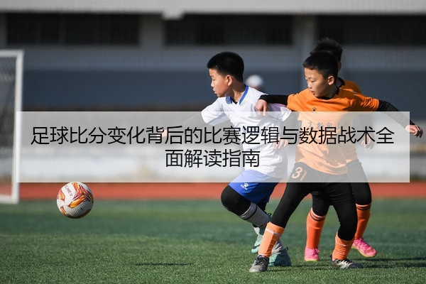 足球比分变化背后的比赛逻辑与数据战术全面解读指南